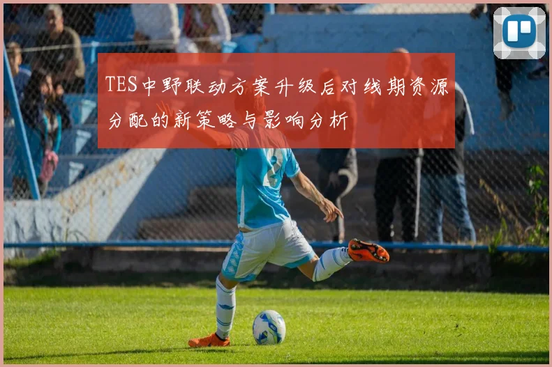 TES中野联动方案升级后对线期资源分配的新策略与影响分析