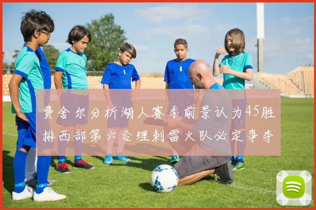 费舍尔分析湖人赛季前景认为45胜排西部第六合理刺雷火队必定争夺前三名