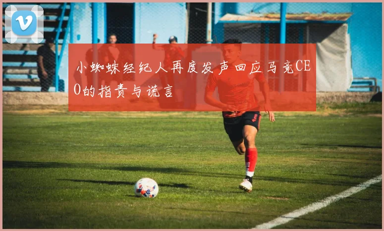 小蜘蛛经纪人再度发声回应马竞CEO的指责与谎言