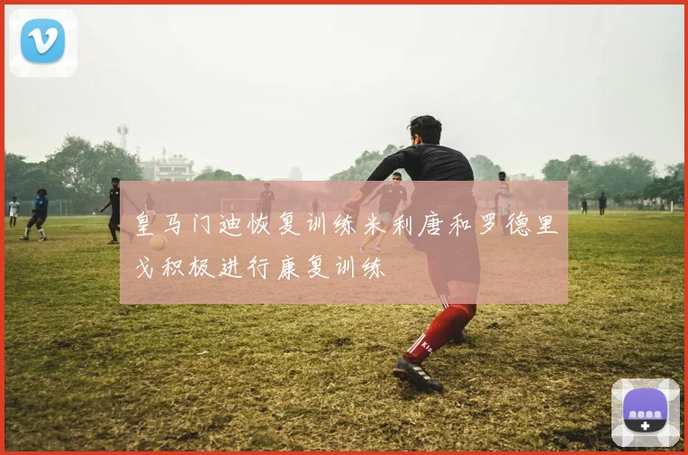 皇马门迪恢复训练米利唐和罗德里戈积极进行康复训练