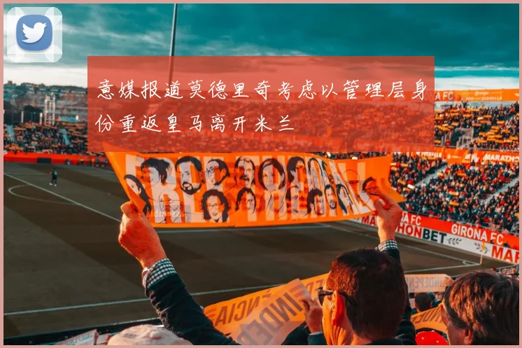 意媒报道莫德里奇考虑以管理层身份重返皇马离开米兰