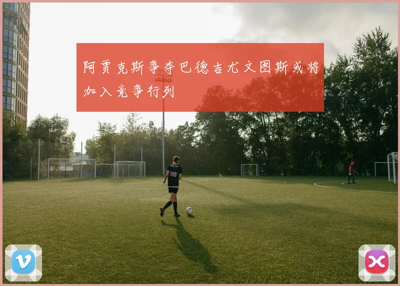 阿贾克斯争夺巴德吉尤文图斯或将加入竞争行列