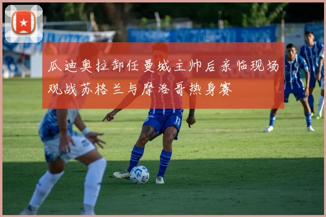 瓜迪奥拉卸任曼城主帅后亲临现场观战苏格兰与摩洛哥热身赛