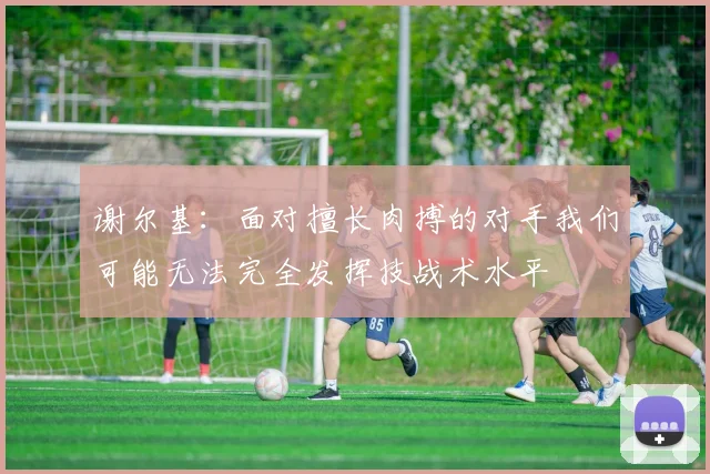 谢尔基：面对擅长肉搏的对手我们可能无法完全发挥技战术水平