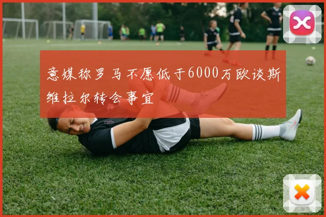 意媒称罗马不愿低于6000万欧谈斯维拉尔转会事宜