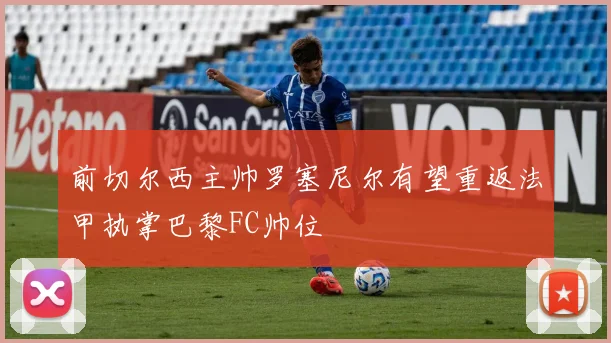 前切尔西主帅罗塞尼尔有望重返法甲执掌巴黎FC帅位