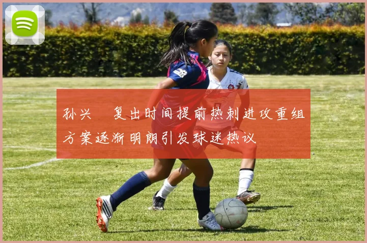 孙兴慜复出时间提前热刺进攻重组方案逐渐明朗引发球迷热议