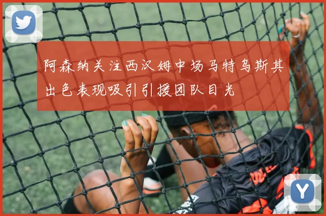 阿森纳关注西汉姆中场马特乌斯其出色表现吸引引援团队目光