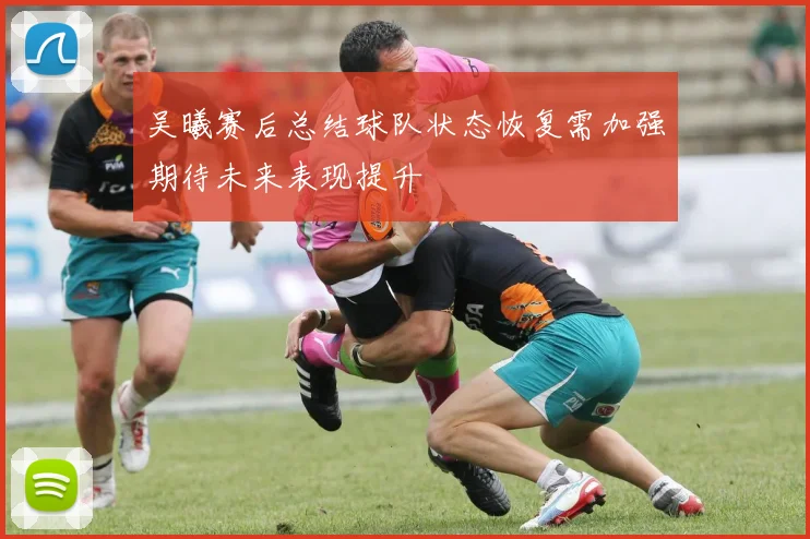 吴曦赛后总结球队状态恢复需加强期待未来表现提升