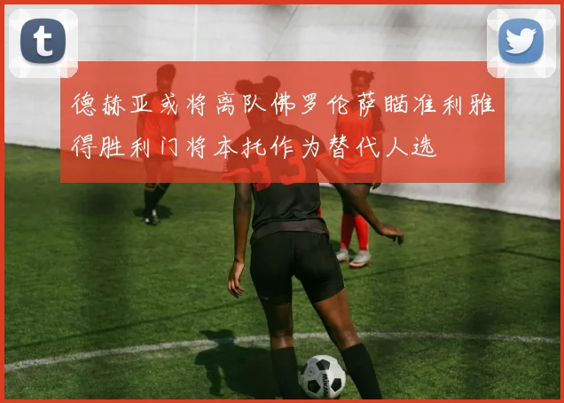 德赫亚或将离队佛罗伦萨瞄准利雅得胜利门将本托作为替代人选