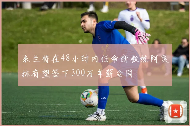 米兰将在48小时内任命新教练阿莫林有望签下300万年薪合同