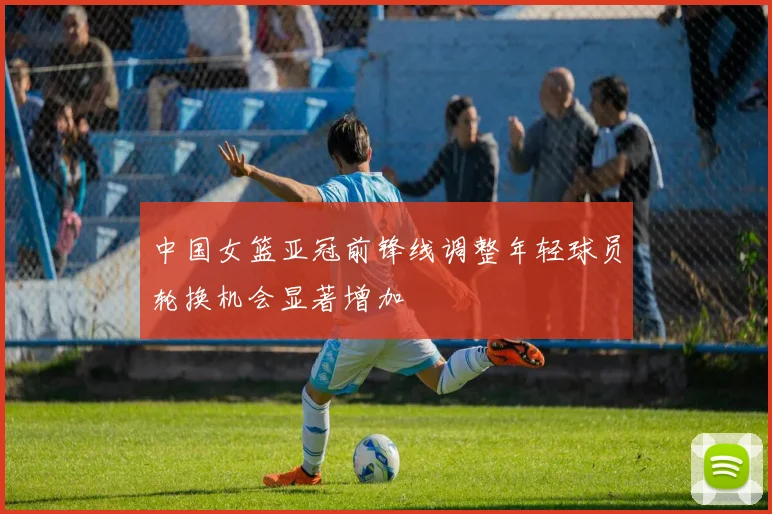 中国女篮亚冠前锋线调整年轻球员轮换机会显著增加