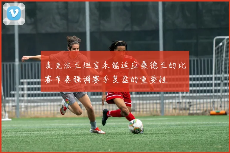 麦克法兰坦言未能适应桑德兰的比赛节奏强调赛季复盘的重要性