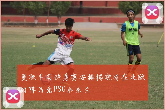 曼联季前热身赛安排揭晓将在北欧对阵马竞PSG和米兰