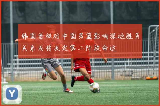 韩国晋级对中国男篮影响深远胜负关系或将决定第二阶段命运