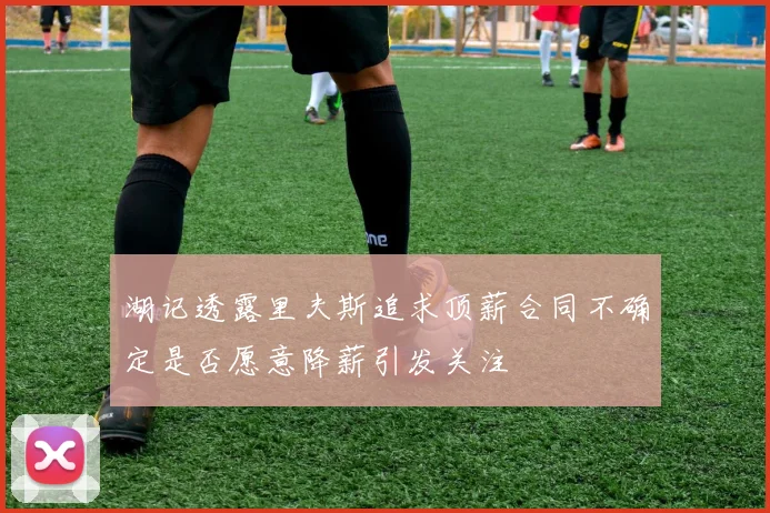 湖记透露里夫斯追求顶薪合同不确定是否愿意降薪引发关注
