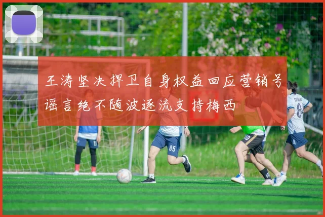 王涛坚决捍卫自身权益回应营销号谣言绝不随波逐流支持梅西