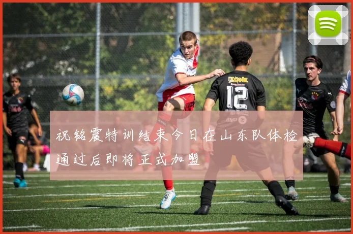 祝铭震特训结束今日在山东队体检通过后即将正式加盟