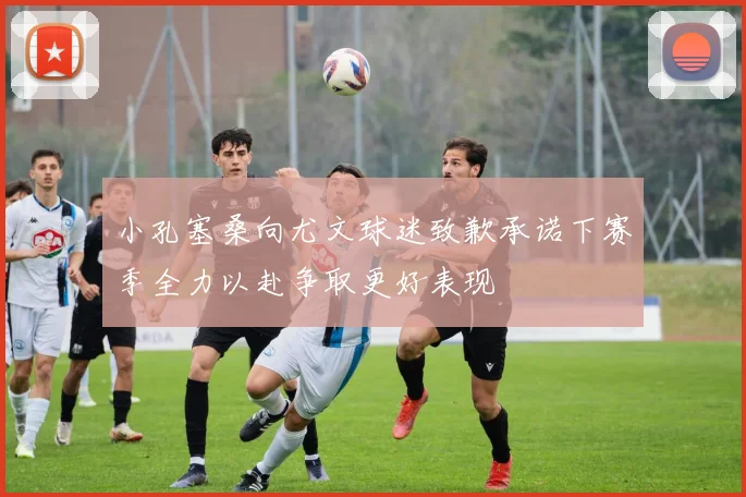 小孔塞桑向尤文球迷致歉承诺下赛季全力以赴争取更好表现