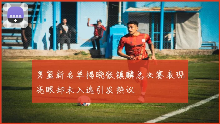 男篮新名单揭晓张镇麟总决赛表现亮眼却未入选引发热议