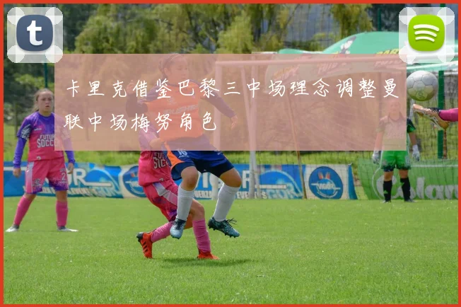 卡里克借鉴巴黎三中场理念调整曼联中场梅努角色