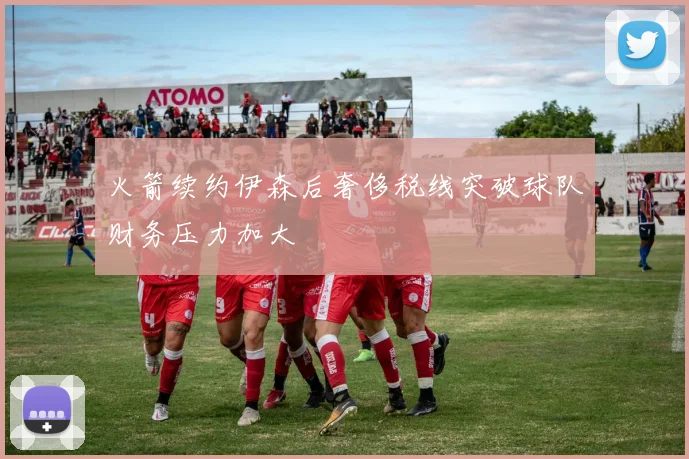 火箭续约伊森后奢侈税线突破球队财务压力加大