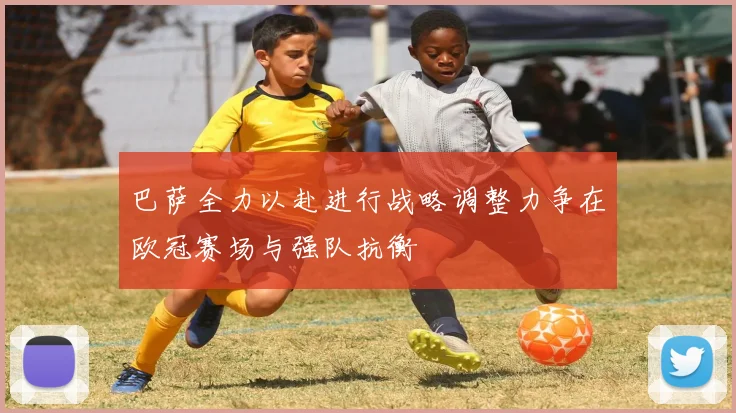 巴萨全力以赴进行战略调整力争在欧冠赛场与强队抗衡