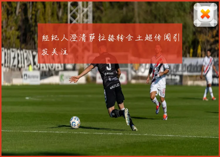 经纪人澄清萨拉赫转会土超传闻引发关注