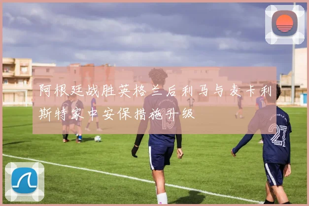 阿根廷战胜英格兰后利马与麦卡利斯特家中安保措施升级