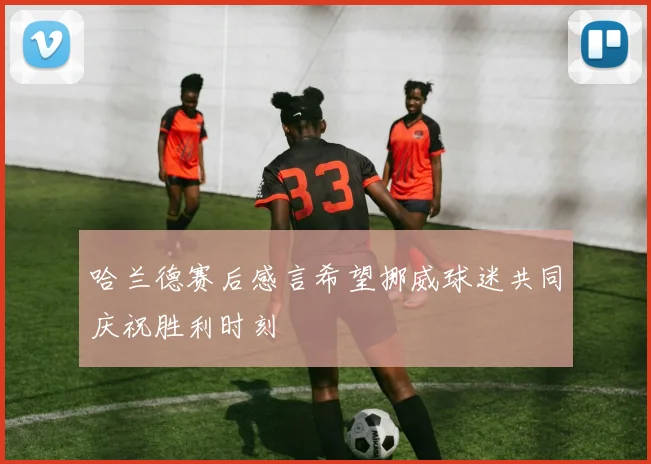 哈兰德赛后感言希望挪威球迷共同庆祝胜利时刻