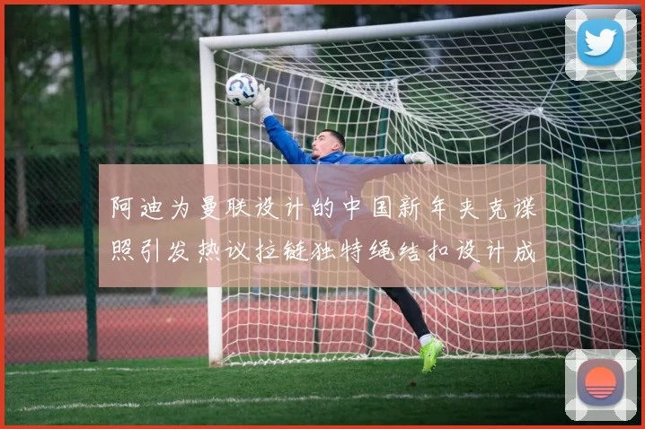 阿迪为曼联设计的中国新年夹克谍照引发热议拉链独特绳结扣设计成亮点
