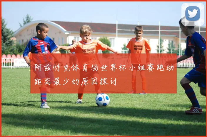 阿兹特克体育场世界杯小组赛跑动距离最少的原因探讨