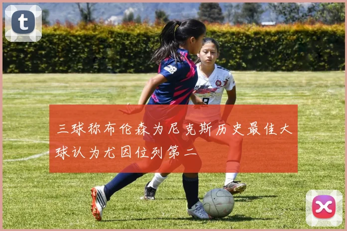三球称布伦森为尼克斯历史最佳大球认为尤因位列第二