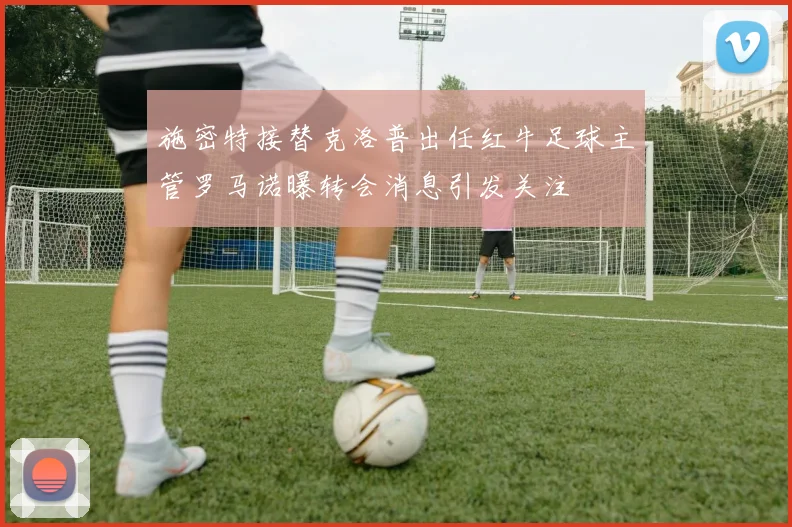 施密特接替克洛普出任红牛足球主管罗马诺曝转会消息引发关注