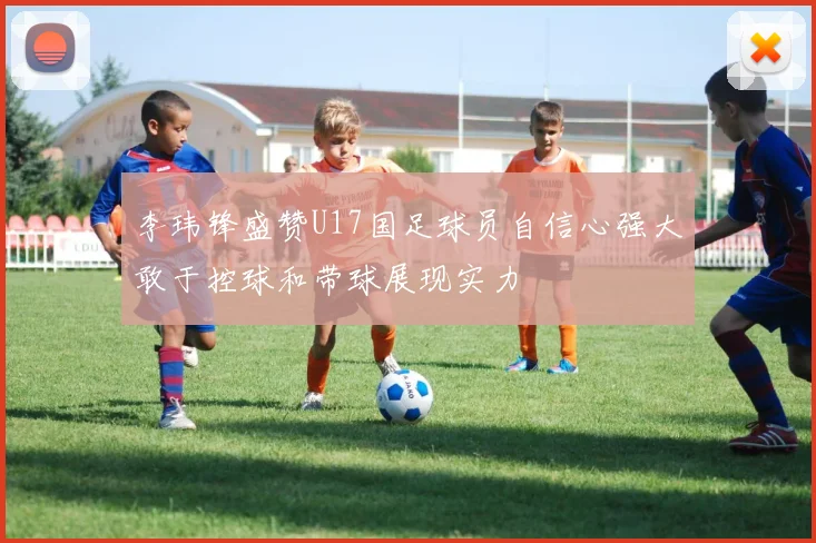 李玮锋盛赞U17国足球员自信心强大敢于控球和带球展现实力