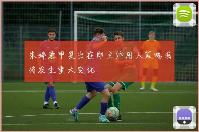 朱婷意甲复出在即主帅用人策略或将发生重大变化